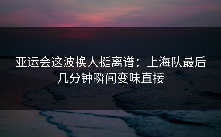 亚运会这波换人挺离谱：上海队最后几分钟瞬间变味直接