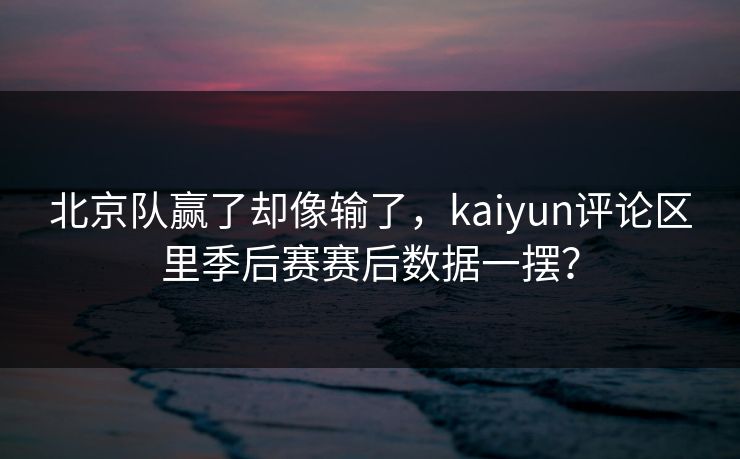 北京队赢了却像输了，kaiyun评论区里季后赛赛后数据一摆？