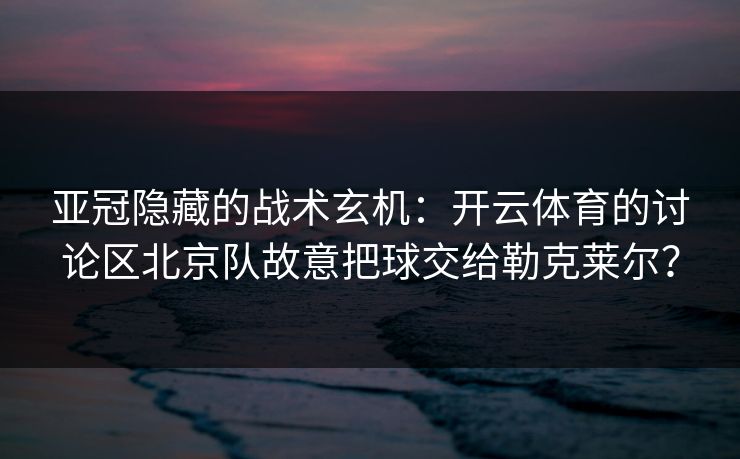 亚冠隐藏的战术玄机：开云体育的讨论区北京队故意把球交给勒克莱尔？