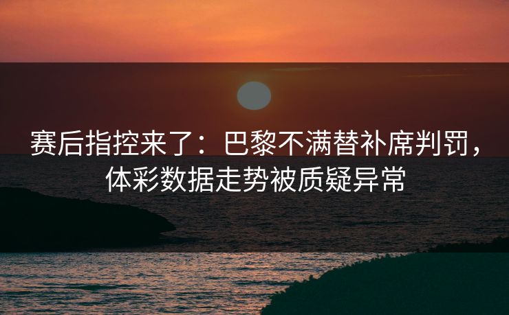 赛后指控来了：巴黎不满替补席判罚，体彩数据走势被质疑异常
