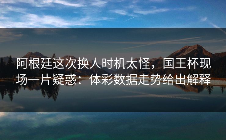 阿根廷这次换人时机太怪，国王杯现场一片疑惑：体彩数据走势给出解释