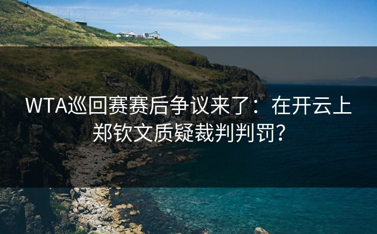 WTA巡回赛赛后争议来了：在开云上郑钦文质疑裁判判罚？
