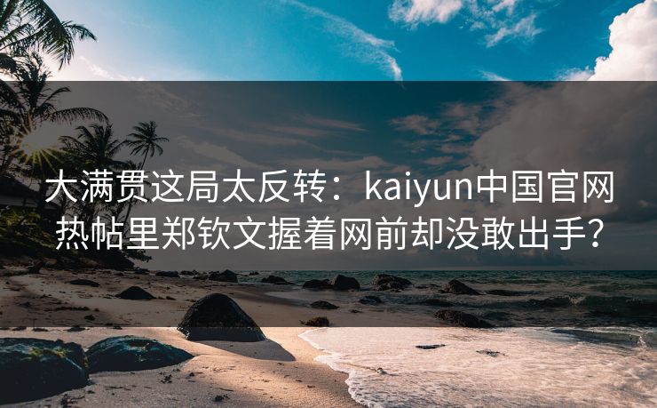 大满贯这局太反转：kaiyun中国官网热帖里郑钦文握着网前却没敢出手？