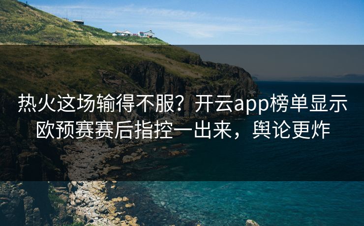 热火这场输得不服？开云app榜单显示欧预赛赛后指控一出来，舆论更炸