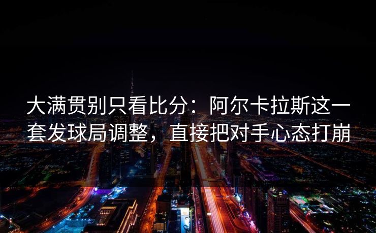大满贯别只看比分:阿尔卡拉斯这一套发球局调整,直接把对手心态打崩