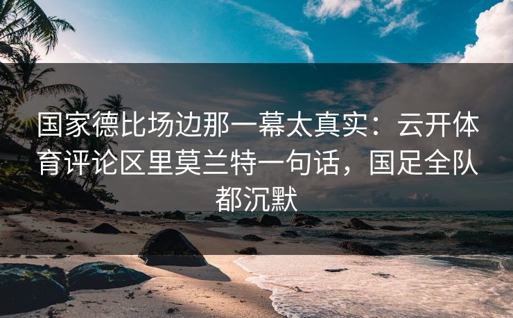 国家德比场边那一幕太真实：云开体育评论区里莫兰特一句话，国足全队都沉默