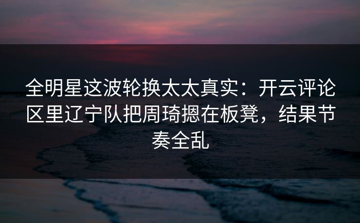 全明星这波轮换太太真实：开云评论区里辽宁队把周琦摁在板凳，结果节奏全乱