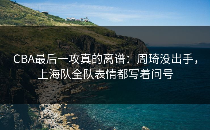 CBA最后一攻真的离谱：周琦没出手，上海队全队表情都写着问号