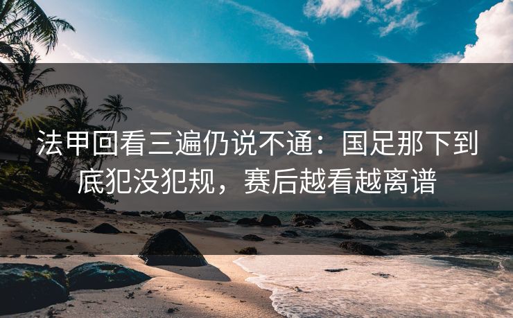 法甲回看三遍仍说不通：国足那下到底犯没犯规，赛后越看越离谱