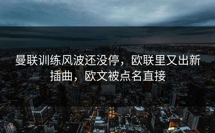 曼联训练风波还没停，欧联里又出新插曲，欧文被点名直接
